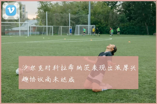 沙尔克对科拉希纳茨表现出浓厚兴趣协议尚未达成
