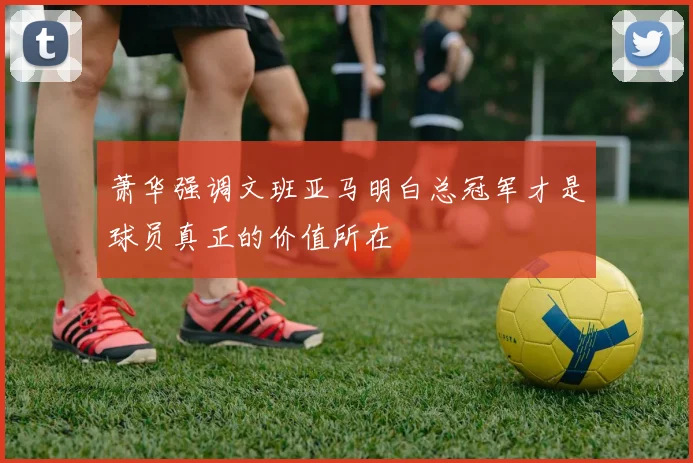 萧华强调文班亚马明白总冠军才是球员真正的价值所在