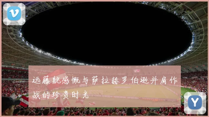 远藤航感慨与萨拉赫罗伯逊并肩作战的珍贵时光