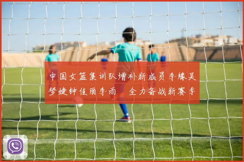 中国女篮集训队增补新成员李缘吴梦婕钟佳丽李雨汧全力备战新赛季