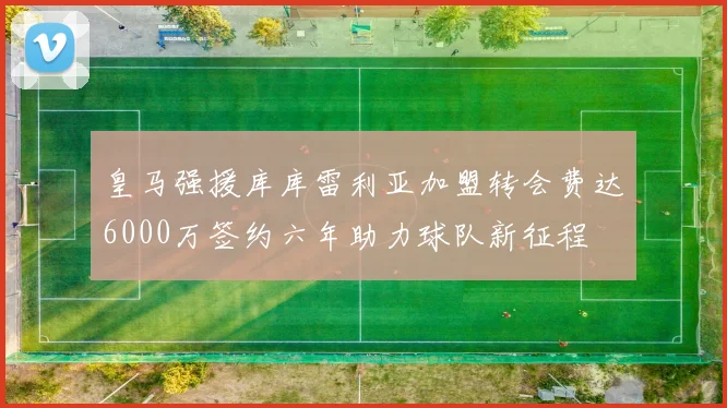 皇马强援库库雷利亚加盟转会费达6000万签约六年助力球队新征程