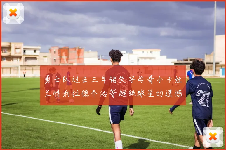 勇士队过去三年错失字母哥小卡杜兰特利拉德乔治等超级球星的遗憾回顾