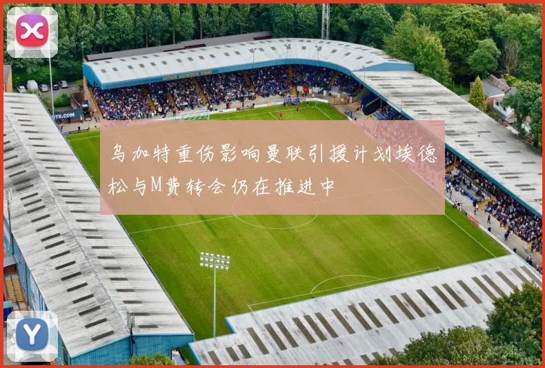 乌加特重伤影响曼联引援计划埃德松与M费转会仍在推进中
