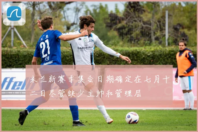米兰新赛季集合日期确定在七月十二日尽管缺少主帅和管理层