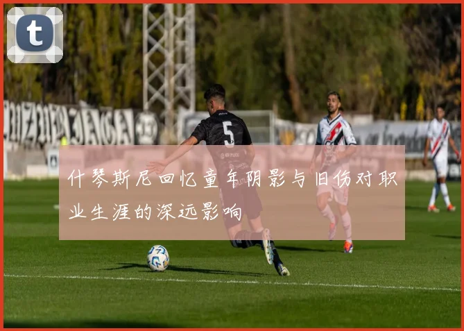 什琴斯尼回忆童年阴影与旧伤对职业生涯的深远影响