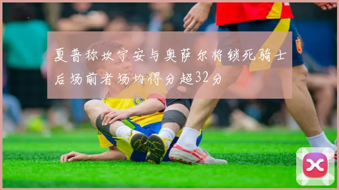 夏普称坎宁安与奥萨尔将锁死骑士后场前者场均得分超32分