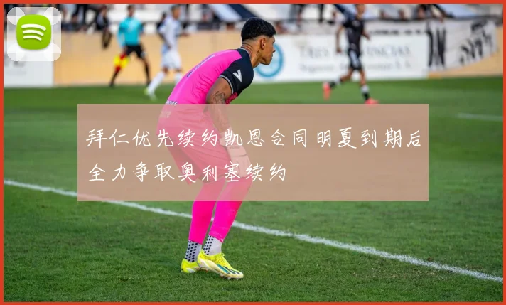 拜仁优先续约凯恩合同明夏到期后全力争取奥利塞续约