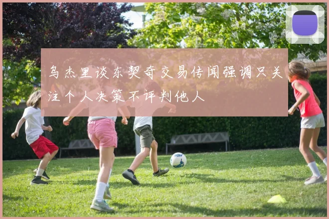 乌杰里谈东契奇交易传闻强调只关注个人决策不评判他人