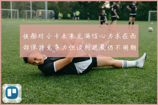 快船对小卡未来充满信心力求在西部保持竞争力但谈判进展仍不明朗