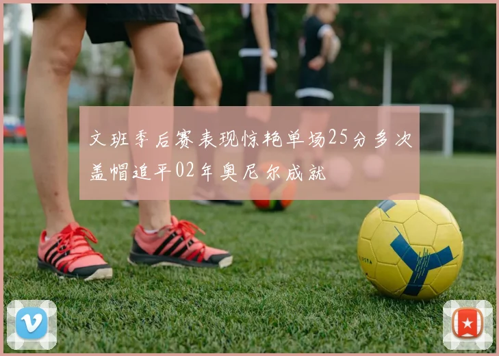 文班季后赛表现惊艳单场25分多次盖帽追平02年奥尼尔成就