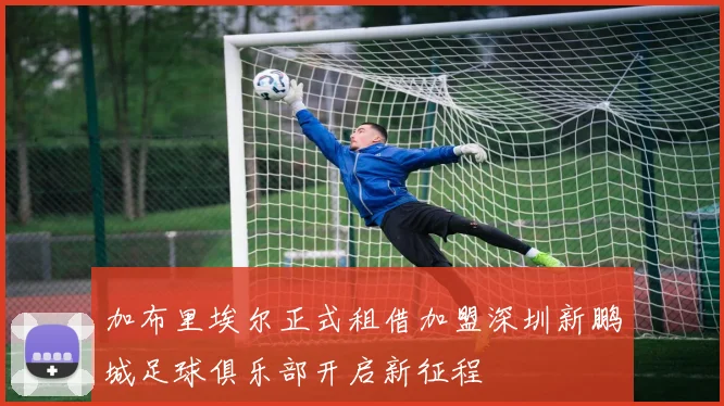 加布里埃尔正式租借加盟深圳新鹏城足球俱乐部开启新征程