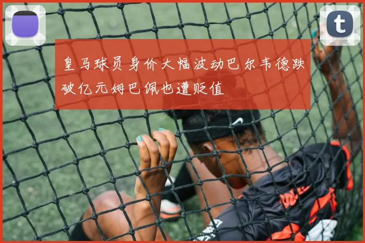 皇马球员身价大幅波动巴尔韦德跌破亿元姆巴佩也遭贬值