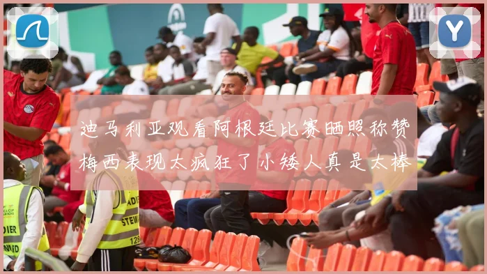 迪马利亚观看阿根廷比赛晒照称赞梅西表现太疯狂了小矮人真是太棒了