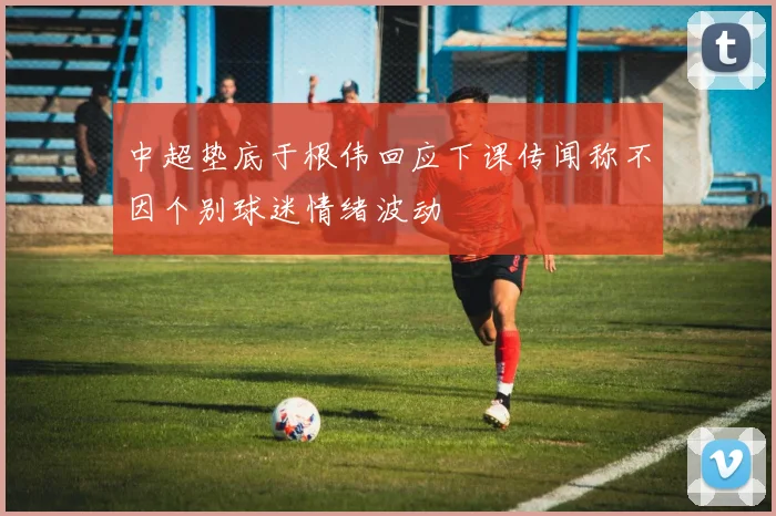 中超垫底于根伟回应下课传闻称不因个别球迷情绪波动