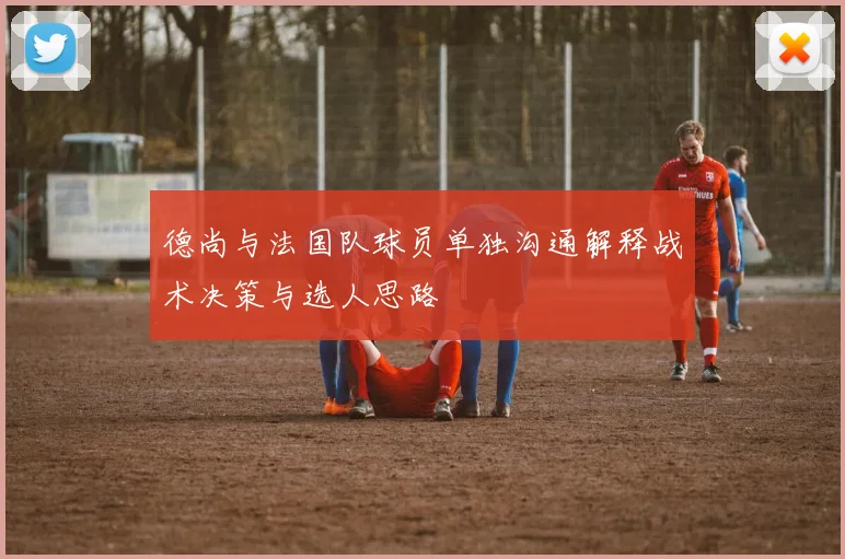 德尚与法国队球员单独沟通解释战术决策与选人思路