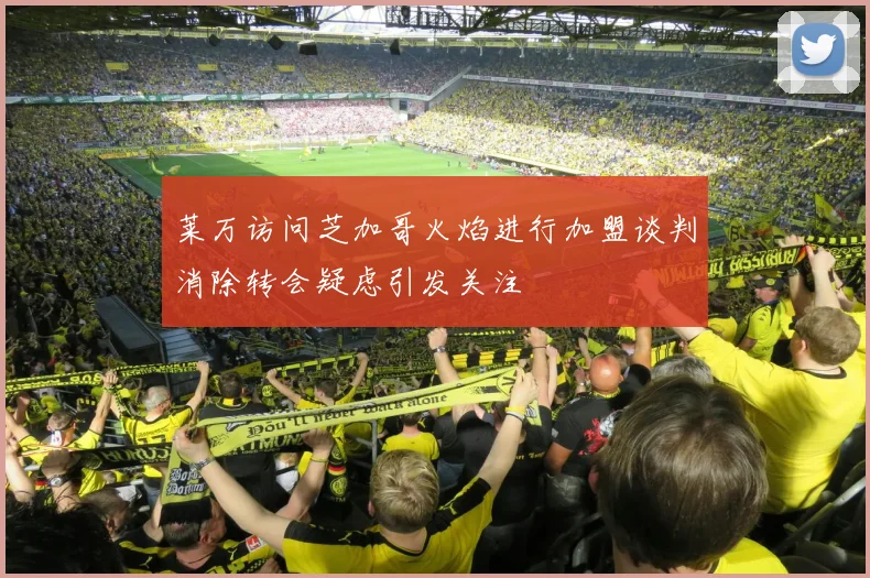 莱万访问芝加哥火焰进行加盟谈判消除转会疑虑引发关注